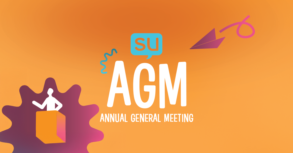 The SU AGM (Annual General Meeting) is your opportunity to directly shape what your SU is doing, who we’re doing it with, and how we’re using our funds to support students like you. This vital meeting occurs once a year and we do it to ensure that you, our members, can speak openly about the work we are doing and if you feel we are doing it well.